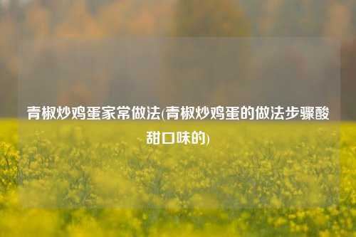 青椒炒鸡蛋家常做法(青椒炒鸡蛋的做法步骤酸甜口味的)