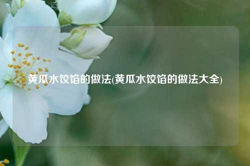 黄瓜水饺馅的做法(黄瓜水饺馅的做法大全)