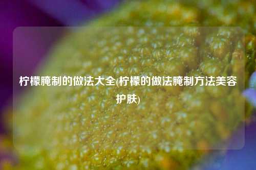 柠檬腌制的做法大全(柠檬的做法腌制方法美容护肤)